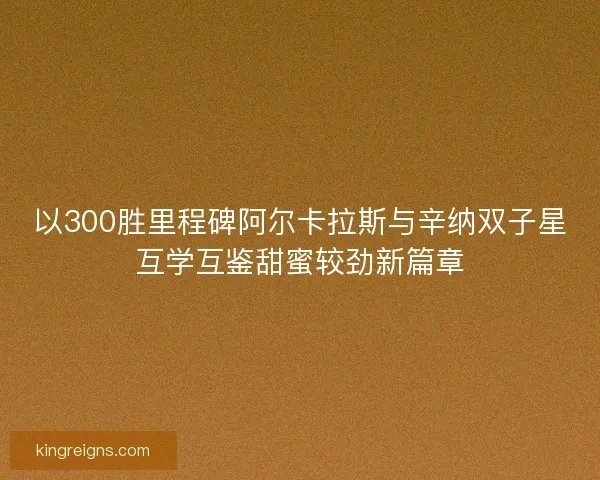 以300胜里程碑阿尔卡拉斯与辛纳双子星互学互鉴甜蜜较劲新篇章